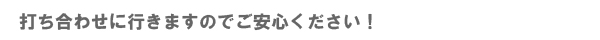 打ち合わせに行きますのでご安心ください!